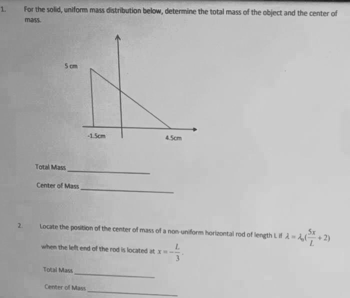 1. For the solid, uniform mass distribution below, determine the total mass of the object and the center of mass.
5 cm
-1.5cm
4.5cm
Total Mass
Center of Mass
2. Locate the position of the center of mass of a non-uniform horizontal rod of length L if ? = ??(5x/L + 2) when the left end of the rod is located at x = -L/3.
Total Mass
Center of Mass
