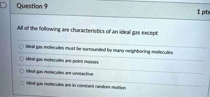 All of the following are characteristics of an ideal gas except

ideal gas molecules must be surrounded by many neighboring molecules
ideal gas molecules are point masses
ideal gas molecules are unreactive
ideal gas molecules are in constant random motion
