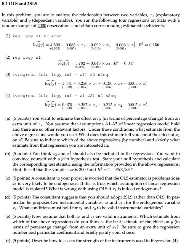 B.1 OLS and 2SLS

In this problem, you are to analyze the relationship between two variables, x1 (explanatory variable) and y (dependent variable). You run the following four regressions on Stata with a random sample of 2000 observations and obtain corresponding estimated coefficients:

(1) reg logy x1 x2 x2sq
?log(y) = 4.590 + 0.085 x x1 + 0.092 x x2 – 0.003 x x2^2, R^2 = 0.156
(0.093) (0.005) (0.010) (0.001)

(2) reg logy x1
?log(y) = 5.782 + 0.040 x x1, R^2 = 0.047
(0.056) (0.004)

(3) ivregress 2sls logy (x1 = z1) x2 x2sq
?log(y) = 1.531 + 0.256 x x1 + 0.196 x x2 – 0.005 x x2^2
(1.019) (0.057) (0.037) (0.001)

(4) ivregress 2sls logy (x1 = z1 z2) x2 x2sq
?log(y) = 0.976 + 0.287 x x1 + 0.215 x x2 – 0.005 x x2^2
(1.050) (0.058) (0.038) (0.001)

(a) (5 points) You want to estimate the effect on y (in terms of percentage change) from an extra unit of x1. You assume that assumptions A1-A5 of linear regression model hold and there are no other relevant factors. Under these conditions, what estimate from the above regressions would you use? What does this estimate tell you about the effect of x1 on y? Be sure to indicate which of the above regressions (by number) and exactly what estimate from that regression you are interested in.

(b) (5 points) You think x2 and x2^2 should also be included in the regression. You want to convince yourself with a joint hypothesis test. State your null hypothesis and calculate the corresponding test statistic using the information provided in the above regressions. Hint: Recall that the sample size is 2000 and R^2 = 1 - SSE/SST.

(c) (5 points) A consultant to your project is worried that the OLS estimator is problematic as x1 is very likely to be endogenous. If this is true, which assumption of linear regression model is violated? What is wrong with using OLS if x1 is indeed endogenous?

(d) (5 points) The consultant suggests that you should adopt 2SLS rather than OLS. In particular, he proposes two instrumental variables, z1 and z2, for the endogenous variable x1. What conditions must hold for z1 and z2 to be valid instrumental variables?

(e) (5 points) Now assume that both z1 and z2 are valid instruments. Which estimate from which of the above regressions do you think is the best estimate of the effect on y (in terms of percentage change) from an extra unit of x1? Be sure to give the regression number and particular coefficient and briefly justify your choice.

(f) (5 points) Describe how to assess the strength of the instruments used in Regression (4).