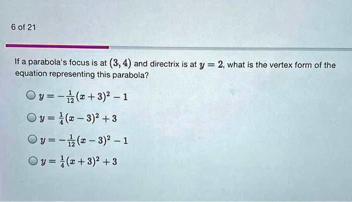 If a parabola's focus is at (3, 4) and directrix is at y = 2, what is the vertex form of the equation representing this parabola?
y = -1/12(x + 3)^2 - 1
y = 1/4(x - 3)^2 + 3
y = -1/12(x - 3)^2 - 1
y = 1/4(x + 3)^2 + 3