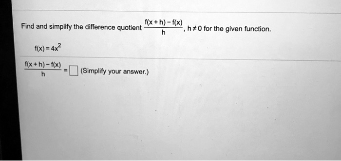 Find and simplify the difference quotient fracf(x+h) - f(x)h, h 
eq 0 for the given function.
f(x) = 4x^2
fracf(x+h) - f(x)h = oxed (Simplify your answer.)