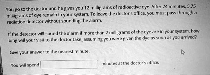 SOLVED: You go to the doctor and he gives you 12 milligrams of radioactive  dye: After 24 minutes  milligrams of dye remain in your system: To  leave the doctors office; you