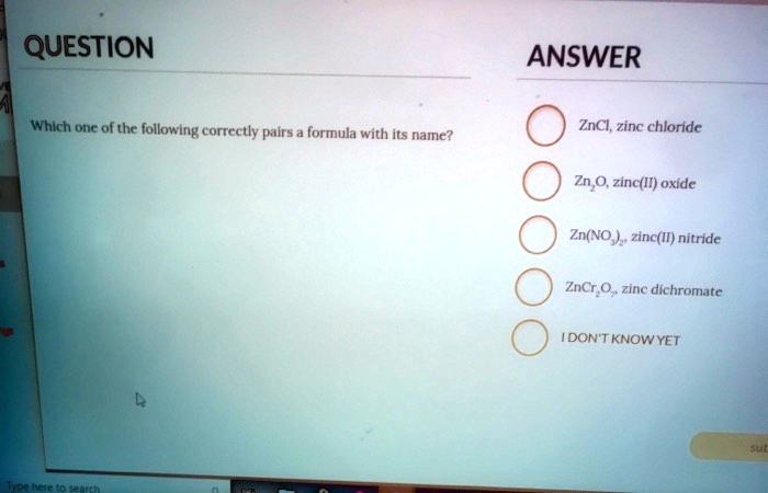 QUESTION
Which one of the following correctly pairs a formula with its name?
ANSWER
ZnCl, zinc chloride
Zn2O, zinc(II) oxide
Zn(NO3)2, zinc(II) nitride
ZnCr2O7, zinc dichromate
I DON'T KNOW YET