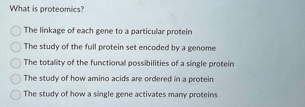 What is proteomics?
The linkage of each gene to a particular protein
The study of the full protein set encoded by a genome
The totality of the functional possibilities of a single protein
The study of how amino acids are ordered in a protein
The study of how a single gene activates many proteins