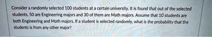 Consider a randomly selected 100 students at a certain university. It is found that out of the selected students, 50 are Engineering majors and 30 of them are Math majors. Assume that 10 students are both Engineering and Math majors. If a student is selected randomly, what is the probability that the students is from any other major?