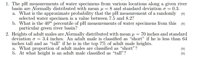 1. The pH measurements of water specimens from various locations along a given river basin are Normally distributed with mean ? = 8 and standard deviation ? = 0.3.
a. What is the approximate probability that the pH measurement of a randomly selected water specimen is a value between 7.5 and 8.2?
b. What is the 40th percentile of pH measurements of water specimens from this particular green river basin?
2. Heights of adult males are Normally distributed with mean ? = 70 inches and standard deviation ? = 3.4 inches. An adult male is classified as "short" if he is less than 64 inches tall and as "tall" if he is in the top 7% of adult male heights.
a. What proportion of adult males are classified as "short"?
b. At what height is an adult male classified as "tall"?