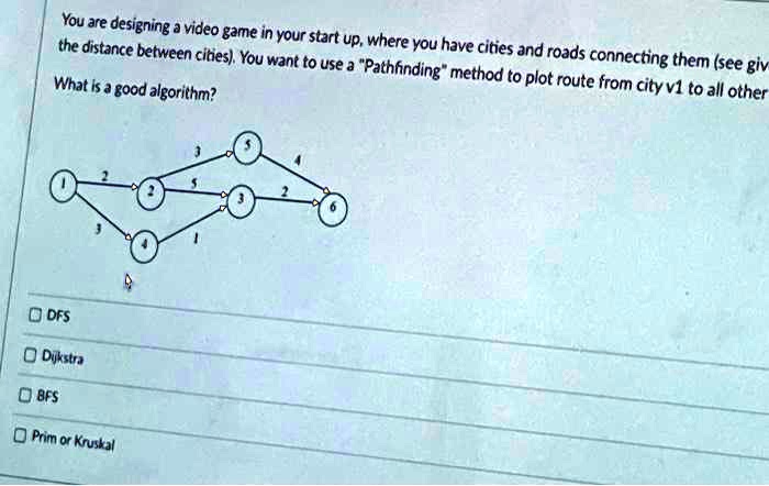 You are designing a video game in your start up, where you have cities and roads connecting them (see giv
the distance between cities). You want to use a P̈athfindingm̈ethod to plot route from city v1 to all other
What is a good algorithm?
DFS
Dijkstra
BFS
Prim or Kruskal