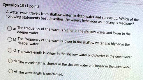 A water wave travels from shallow water to deep water and speeds up. Which of the following statements best describes the wave's behaviour as it changes mediums?
a) The frequency of the wave is higher in the shallow water and lower in the deeper water.
b) The frequency of the wave is lower in the shallow water and higher in the deeper water.
c) The wavelength is longer in the shallow water and shorter in the deep water.
d) The wavelength is shorter in the shallow water and longer in the deep water.
e) The wavelength is unaffected.