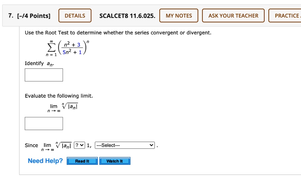 Use the Root Test to determine whether the series convergent or divergent.
?n=1^? (?n^2 + 3? / 5n^2 + 1)^n
Identify an.
Evaluate the following limit.
limn?? ??|an|
Since limn?? ??|an| ? 1, —Select—.