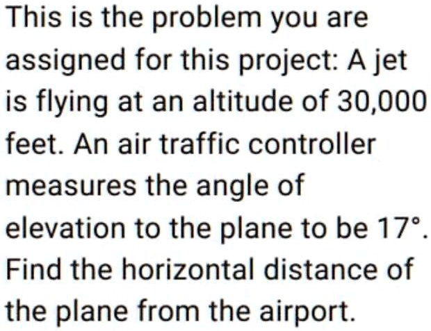This is the problem you are assigned for this project: A jet
is flying at an altitude of 30,000
feet. An air traffic controller
measures the angle of
elevation to the plane to be 17°.
Find the horizontal distance of
the plane from the airport.