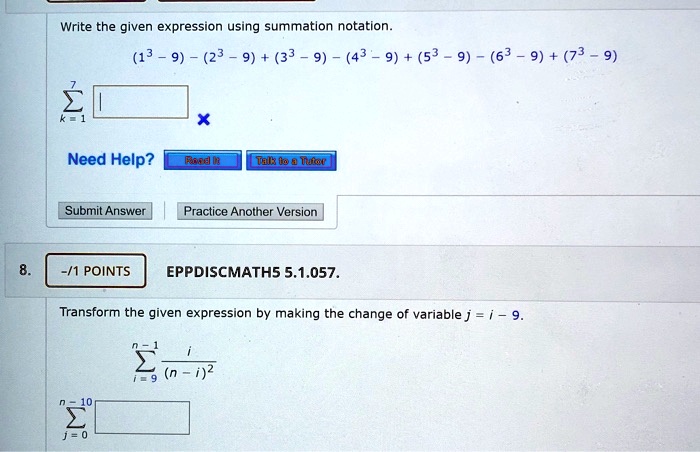 Write the given expression using summation notation.
(1^3 - 9) - (2^3 - 9) + (3^3 - 9) - (4^3 - 9) + (5^3 - 9) - (6^3 - 9) + (7^3 - 9)
??
?
k=1
8. -/1 POINTS EPPDISCMATH5 5.1.057.
Transform the given expression by making the change of variable j = i - 9.
n - 1
? i / (n - i)^2
i = 9
n - 10
?
j = 0