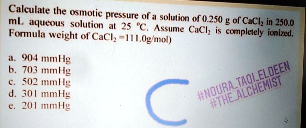 Calculate the osmotic pressure of a solution of 0.250 g of CaCl? in 250.0 mL aqueous solution at 25 °C. Assume CaCl? is completely ionized. Formula weight of CaCl? = 111.0g/mol)

a. 904 mmHg
b. 703 mmHg
c. 502 mmHg
d. 301 mmHg
e. 201 mmHg