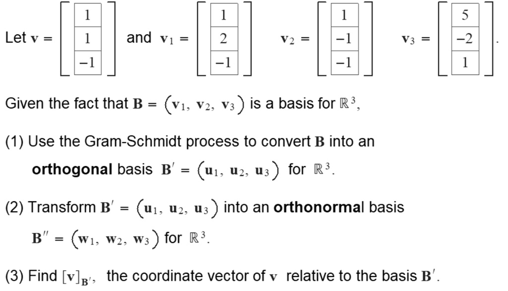 Let v = ? 1 ?, and v1 = ? 1 ?, v2 = ? 1 ?, v3 = ? 5 ?.
        | 1 |          | 2 |          |-1 |          |-2 |
        ?-1 ?          ?-1 ?          ?-1 ?          ? 1 ?
Given the fact that B = (v1, v2, v3) is a basis for R^3,
(1) Use the Gram-Schmidt process to convert B into an orthogonal basis B' = (u1, u2, u3) for R^3.
(2) Transform B' = (u1, u2, u3) into an orthonormal basis B” = (w1, w2, w3) for R^3.
(3) Find [v]B', the coordinate vector of v relative to the basis B'.