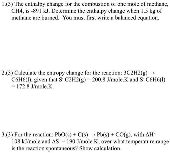 1.(3) The enthalpy change for the combustion of one mole of methane,
CH4, is -891 kJ. Determine the enthalpy change when 1.5 kg of
methane are burned. You must first write a balanced equation.

2.(3) Calculate the entropy change for the reaction: 3C2H2(g) ?
C6H6(l), given that S° C2H2(g) = 200.8 J/mole.K and S° C6H6(l)
= 172.8 J/mole.K.

3.(3) For the reaction: PbO(s) + C(s) ? Pb(s) + CO(g), with ?H° =
108 kJ/mole and ?S° = 190 J/mole.K; over what temperature range
is the reaction spontaneous? Show calculation.