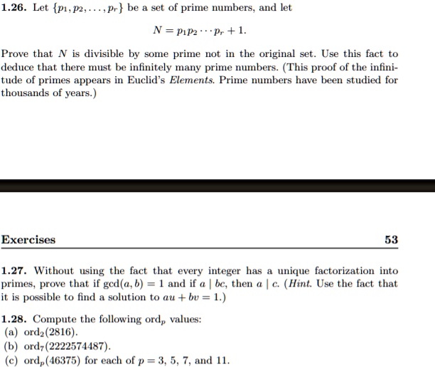1.26. Let p1, p2, ..., pr be a set of prime numbers, and let
N = p1p2 ... pr + 1.
Prove that N is divisible by some prime not in the original set. Use this fact to deduce that there must be infinitely many prime numbers. (This proof of the infinitude of primes appears in Euclid's Elements. Prime numbers have been studied for thousands of years.)

1.27. Without using the fact that every integer has a unique factorization into primes, prove that if gcd(a, b) = 1 and if a | bc, then a | c. (Hint. Use the fact that it is possible to find a solution to au + bv = 1.)

1.28. Compute the following ordp values:
(a) ord2(2816).
(b) ord7(2222574487).
(c) ordp(46375) for each of p = 3, 5, 7, and 11.