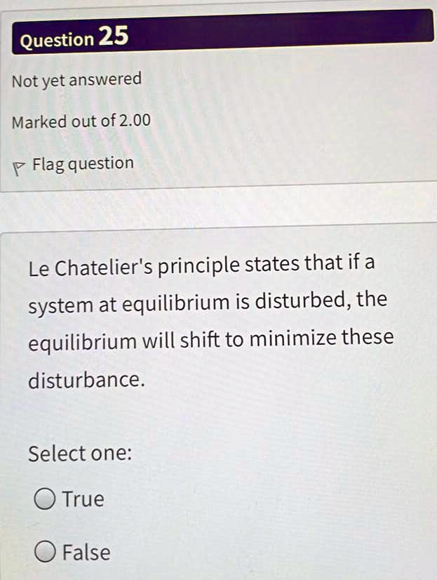 Le Chatelier's principle states that if a system at equilibrium is disturbed, the equilibrium will shift to minimize these disturbance.
Select one:
True
False