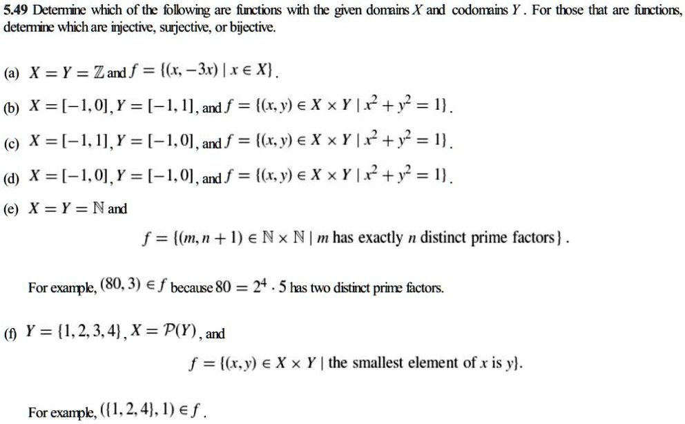 5.49 Determine which of the following are functions with the given domains X and codomains Y. For those that are functions,
determine which are injective, surjective, or bijective.
(a) X = Y = mathbbZ and f = (x, -3x) mid x in X.
(b) X = [-1, 0], Y = [-1, 1], and f = (x, y) in X 	imes Y mid x^2 + y^2 = 1.
(c) X = [-1, 1], Y = [-1, 0], and f = (x, y) in X 	imes Y mid x^2 + y^2 = 1.
(d) X = [-1, 0], Y = [-1, 0], and f = (x, y) in X 	imes Y mid x^2 + y^2 = 1.
(e) X = Y = mathbbN and
f = (m, n + 1) in mathbbN 	imes mathbbN mid m 	ext has exactly  n 	ext distinct prime factors.
For example, (80, 3) in f because 80 = 2^4 cdot 5 has two distinct prime factors.
(f) Y = 1, 2, 3, 4, X = mathcalP(Y), and
f = (x, y) in X 	imes Y mid 	extthe smallest element of  x 	ext is  y.
For example, (1, 2, 4, 1) in f.