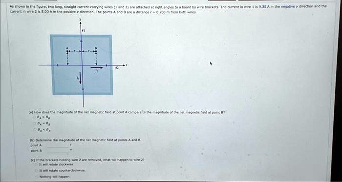 As shown in the figure, two long, straight current-carrying wires (1 and 2) are attached at right angles to a board by wire brackets. The current in wire 1 is 9.35 A in the negative y direction and the current in wire 2 is 5.00 A in the positive x direction. The points A and B are a distance r = 0.200 m from both wires.
(a) How does the magnitude of the net magnetic field at point A compare to the magnitude of the net magnetic field at point B?
BA > BB
BA < BB
BA = BB
(b) Determine the magnitude of the net magnetic field at points A and B.
point A  T
point B  T
(c) If the brackets holding wire 2 are removed, what will happen to wire 2?
It will rotate clockwise.
It will rotate counterclockwise.
Nothing will happen.