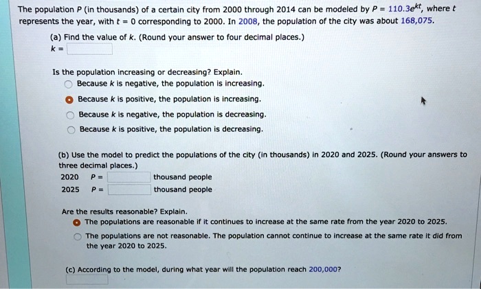 The population P (in thousands) of a certain city from 2000 through 2014 can be modeled by P = 110.3e^kt, where t represents the year, with t = 0 corresponding to 2000. In 2008, the population of the city was about 168,075.
(a) Find the value of k. (Round your answer to four decimal places.)
k =
Is the population increasing or decreasing? Explain.
Because k is negative, the population is increasing.
Because k is positive, the population is increasing.
Because k is negative, the population is decreasing.
Because k is positive, the population is decreasing.
(b) Use the model to predict the populations of the city (in thousands) in 2020 and 2025. (Round your answers to three decimal places.)
2020 P = thousand people
2025 P = thousand people
Are the results reasonable? Explain.
The populations are reasonable if it continues to increase at the same rate from the year 2020 to 2025.
The populations are not reasonable. The population cannot continue to increase at the same rate it did from the year 2020 to 2025.
(c) According to the model, during what year will the population reach 200,000?