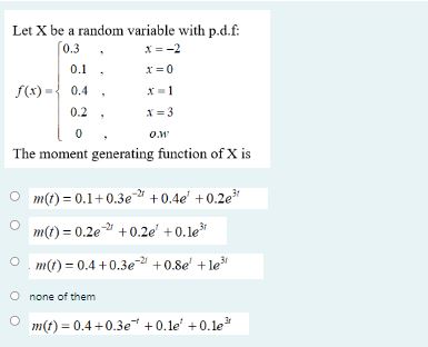 Let X be a random variable with p.d.f:
f(x) = 
0.3 , x = -2
0.1 , x = 0
0.4 , x = 1
0.2 , x = 3
0 , o.w
The moment generating function of X is
m(t) = 0.1 + 0.3e^-2t + 0.4e^t + 0.2e^3t
m(t) = 0.2e^-2t + 0.2e^t + 0.1e^3t
m(t) = 0.4 + 0.3e^-2t + 0.8e^t + 1e^3t
none of them
m(t) = 0.4 + 0.3e^-t + 0.1e^t + 0.1e^3t