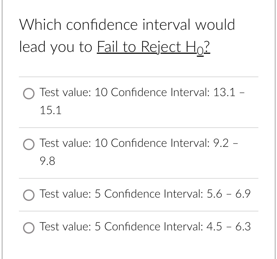 Which confidence interval would
lead you to Fail to Reject H0?
Test value: 10 Confidence Interval: 13.1 -
15.1
Test value: 10 Confidence Interval: 9.2 -
9.8
Test value: 5 Confidence Interval: 5.6 - 6.9
Test value: 5 Confidence Interval: 4.5 - 6.3