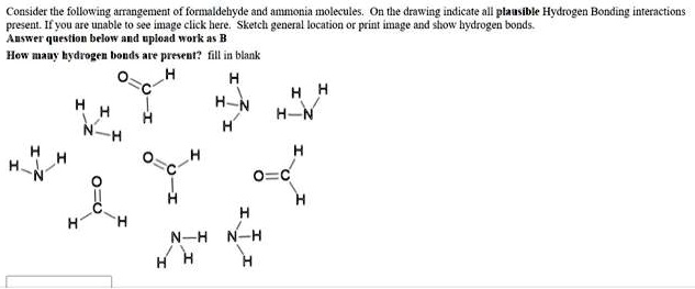 Consider the following arrangement of formaldehyde and ammonia molecules. On the drawing indicate all plausible Hydrogen Bonding interactions present. Sketch general location or print image and show hydrogen bonds. Answer question below and upload work as B How many hydrogen bonds are present? fill in blank