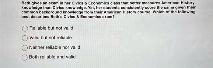 Beth gives an exam in her Civics     Economics class that better measures American History
knowledge than Civics knowledge. Yet, her students consistently score the same given their
common background knowledge from their American History course. Which of the following
best describes Beth's Civics     Economics exam?
Reliable but not valid
Valid but not reliable
Neither reliable nor valid
Both reliable and valid