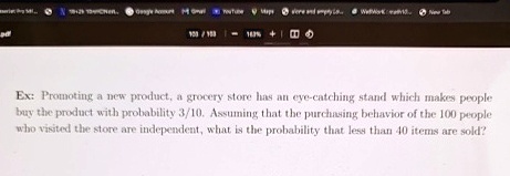 Ex: Promoting a new product, a grocery store has an eye-catching stand which makes people buy the product with probability 3/10. Assuming that the purchasing behavior of the 100 people who visited the store are independent, what is the probability that less than 40 items are sold?