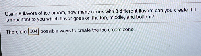 Using 9 flavors of ice cream, how many cones with 3 different flavors can you create if it is important to you which flavor goes on the top, middle, and bottom?
There are 504 possible ways to create the ice cream cone.
