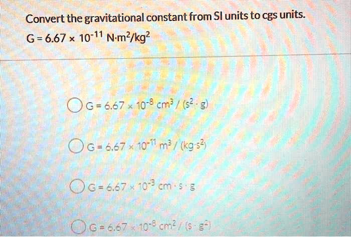 SOLVED: Convert the gravitational constant from Sl units to cgs units: G=6.67 x 10-11 N-m?/kg? Oc=6.67 10-8 cm? ' / (s2 31 06=o.67 "10-71 ml / (kgs G=6,67 00-? 5 3 0c=e.s7 410-8 [ cm 7s -