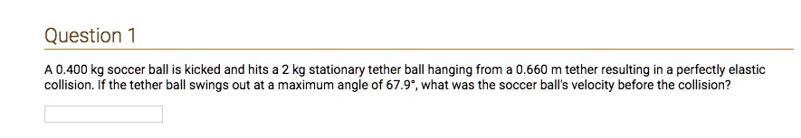 A 0.400 kg soccer ball is kicked and hits a 2 kg stationary tether ball hanging from a 0.660 m tether resulting in a perfectly elastic collision. If the tether ball swings out at a maximum angle of 67.9°, what was the soccer ball's velocity before the collision?