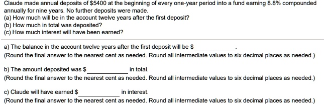 Claude made annual deposits of 5400 at the beginning of every one-year period into a fund earning 8.8% compounded annually for nine years. No further deposits were made.
(a) How much will be in the account twelve years after the first deposit?
(b) How much in total was deposited?
(c) How much interest will have been earned?

a) The balance in the account twelve years after the first deposit will be  .
(Round the final answer to the nearest cent as needed. Round all intermediate values to six decimal places as needed.)

b) The amount deposited was in total.
(Round the final answer to the nearest cent as needed. Round all intermediate values to six decimal places as needed.)

c) Claude will have earned  in interest.
(Round the final answer to the nearest cent as needed. Round all intermediate values to six decimal places as needed.)