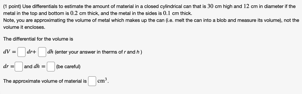 Use differentials to estimate the amount of material in a closed cylindrical can that is 30 cm high and 12 cm in diameter if the metal in the top and bottom is 0.2 cm thick, and the metal in the sides is 0.1 cm thick. Note, you are approximating the volume of metal which makes up the can (i.e. melt the can into a blob and measure its volume), not the volume it encloses. The differential for the volume is dV = dr+ dh (enter your answer in therms of r and h ) dr = and dh = (be careful) The approximate volume of material is cm^3.