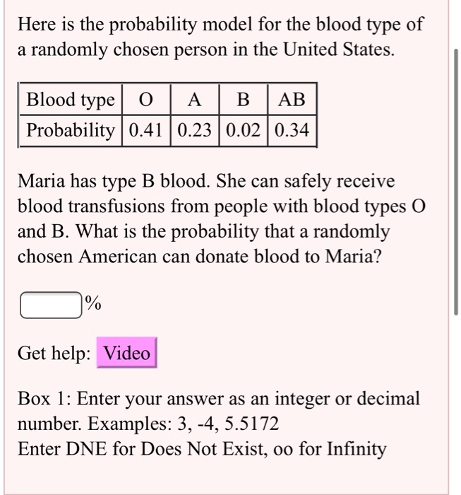 Here is the probability model for the blood type of
a randomly chosen person in the United States.

Blood type | O | A | B | AB
Probability | 0.41 | 0.23 | 0.02 | 0.34

Maria has type B blood. She can safely receive
blood transfusions from people with blood types O
and B. What is the probability that a randomly
chosen American can donate blood to Maria?

% 
Get help: Video
Box 1: Enter your answer as an integer or decimal
number. Examples: 3, -4, 5.5172
Enter DNE for Does Not Exist, oo for Infinity