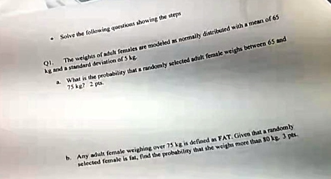 Solve the following questions showing the steps
Q1.
The weights of adult females are modeled as normally distributed with a mean of 65
kg and a standard deviation of 5 kg.
a. What is the probability that a randomly selected adult female weighs between 65 and
75 kg? 2 pts.
b. Any adult female weighing over 75 kg is defined as FAT. Given that a randomly
selected female is fat, find the probability that she weighs more than 80 kg. 3 pts.