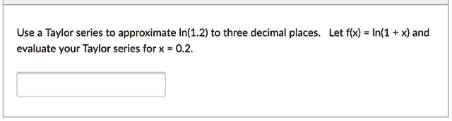 Use a Taylor series to approximate ln(1.2) to three decimal places. Let f(x) = ln(1 + x) and evaluate your Taylor series for x = 0.2.