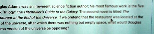 Douglas Adams was an irreverent science fiction author; his most famous work is the five- ẗrilogy,ẗhe Hitchhiker's Guide to the Galaxy. The second novel is titled The Restaurant at the End of the Universe. If we pretend that the restaurant was located at the edge of the universe, after which there was nothing but empty space, what would Douglas Adams' version of the universe be opposing?