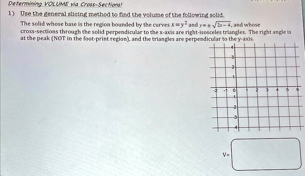 Determining VOLUME via Cross-Sections!
1) Use the general slicing method to find the volume of the following solid.
The solid whose base is the region bounded by the curves x = y^2 and y = ±√(2x - 4), and whose
cross-sections through the solid perpendicular to the x-axis are right-isosceles triangles. The right angle is
at the peak (NOT in the foot-print region), and the triangles are perpendicular to the y-axis.