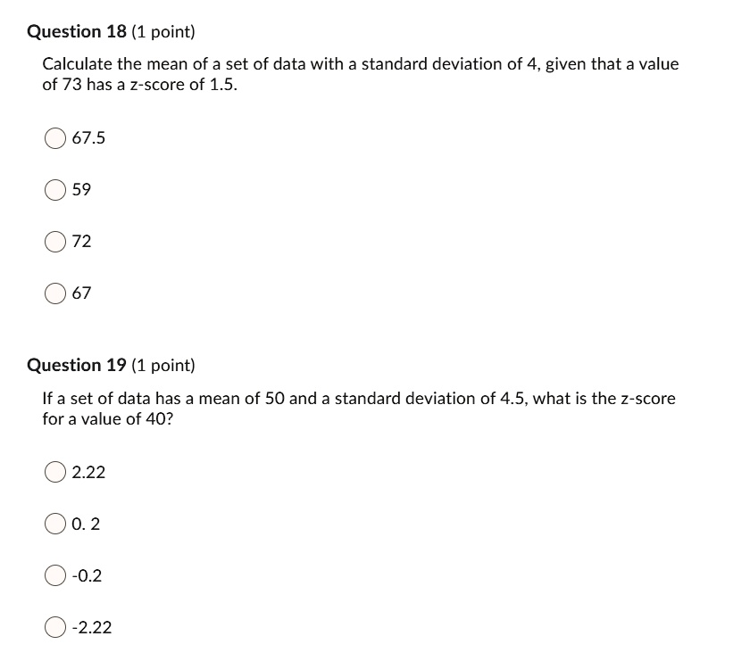 Calculate the mean of a set of data with a standard deviation of 4, given that a value of 73 has a z-score of 1.5.

67.5
59
72
67

If a set of data has a mean of 50 and a standard deviation of 4.5, what is the z-score for a value of 40?

2.22
0.2
-0.2
-2.22