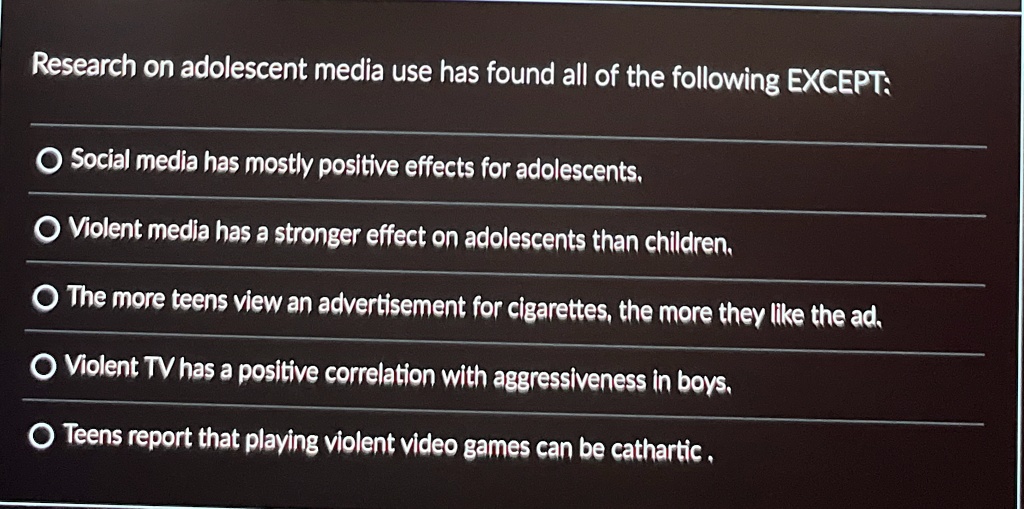 Research on adolescent media use has found all of the following EXCEPT:
Social media has mostly positive effects for adolescents.
Violent media has a stronger effect on adolescents than children.
The more teens view an advertisement for cigarettes, the more they like the ad.
Violent TV has a positive correlation with aggressiveness in boys.
Teens report that playing violent video games can be cathartic.