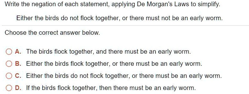 Write the negation of each statement, applying De Morgan's Laws to simplify.
Either the birds do not flock together, or there must not be an early worm.
Choose the correct answer below.
A. The birds flock together, and there must be an early worm.
B. Either the birds flock together, or there must be an early worm.
C. Either the birds do not flock together, or there must be an early worm.
D. If the birds flock together, then there must be an early worm.