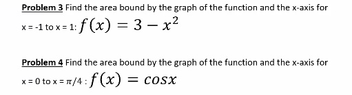 Find the area bound by the graph of the function and the x-axis for x = -1 to x = 1: f(x) = 3 - x^2
Find the area bound by the graph of the function and the x-axis for x = 0 to x = ?/4 : f(x) = cos x