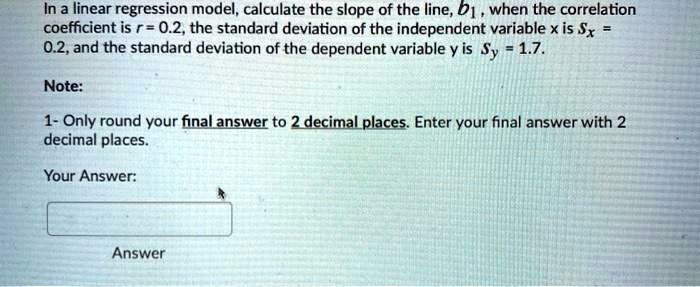 In a linear regression model, calculate the slope of the line, b1 , when the correlation coefficient is r = 0.2, the standard deviation of the independent variable x is Sx = 0.2, and the standard deviation of the dependent variable y is Sy = 1.7.

Note:
1- Only round your final answer to 2 decimal places. Enter your final answer with 2 decimal places.

Your Answer: