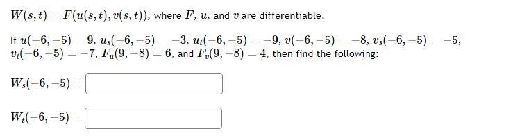 ( W(s, t)=F(u(s, t), v(s, t)) ), where ( F, u ), and ( v ) are differentiable.
If ( u(-6,-5)=9, us(-6,-5)=-3, ut(-6,-5)=-9, v(-6,-5)=-8, vs(-6,-5)=-5 ), ( vt(-6,-5)=-7, Fu(9,-8)=6 ), and ( Fv(9,-8)=4 ), then find the following:
[
eginarrayl
Ws(-6,-5)= Wt(-6,-5)=
endarray
]