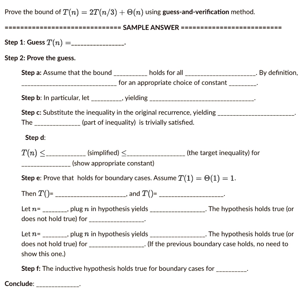 Prove the bound of T(n) = 2T(n/3) + Θ(n) using guess-and-verification method.
======
============= SAMPLE ANSWER ==========================
Step 1: Guess T(n) =
Step 2: Prove the guess.
Step a: Assume that the bound
holds for all
By definition,
for an appropriate choice of constant
Step b: In particular, let
yielding
Step c: Substitute the inequality in the original recurrence, yielding
The
(part of inequality) is trivially satisfied.
Step d:
T(n) ?
(simplified) ?
(the target inequality) for
(show appropriate constant)
Step e: Prove that holds for boundary cases. Assume T(1) = Θ(1) = 1.
Then T()=
and T()=
Let n=
, plug n in hypothesis yields
does not hold true) for
Let n=
, plug n in hypothesis yields
The hypothesis holds true (or
The hypothesis holds true (or
does not hold true) for
show this one.)
(If the previous boundary case holds, no need to
Step f: The inductive hypothesis holds true for boundary cases for
Conclude: