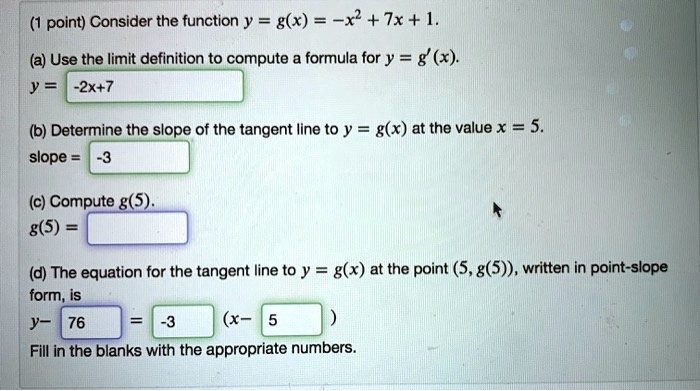 Consider the function y = g(x) = -x^2 + 7x + 1.
(a) Use the limit definition to compute a formula for y = g'(x).
y = -2x+7
(b) Determine the slope of the tangent line to y = g(x) at the value x = 5.
slope = -3
(c) Compute g(5).
g(5) =
(d) The equation for the tangent line to y = g(x) at the point (5, g(5)), written in point-slope form, is
y - 76 = -3 (x - 5)
Fill in the blanks with the appropriate numbers.