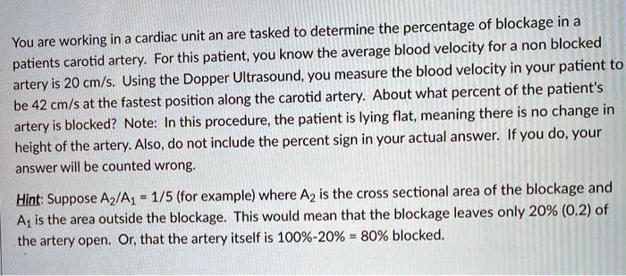 You are working in a cardiac unit an are tasked to determine the percentage of blockage in a patients carotid artery. For this patient, you know the average blood velocity for a non blocked artery is 20 cm/s. Using the Doppler Ultrasound, you measure the blood velocity in your patient to be 42 cm/s at the fastest position along the carotid artery. About what percent of the patient's artery is blocked? Note: In this procedure, the patient is lying flat, meaning there is no change in height of the artery. Also, do not include the percent sign in your actual answer. If you do, your answer will be counted wrong.

Hint: Suppose A2/A1 = 1/5 (for example) where A2 is the cross sectional area of the blockage and A1 is the area outside the blockage. This would mean that the blockage leaves only 20% (0.2) of the artery open. Or, that the artery itself is 100%-20% = 80% blocked.