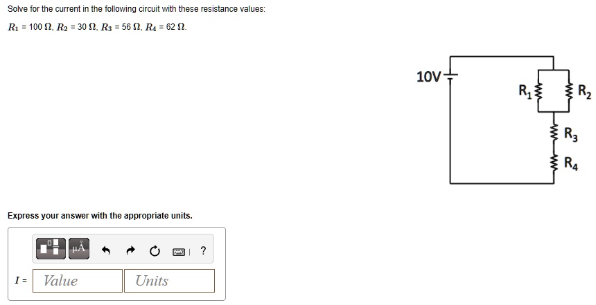 Solve for the current in the following circuit with these resistance values:
R1 = 100 ?, R2 = 30 ?, R3 = 56 ?, R4 = 62 ?.
10V
R1 R2
R3
R4
Express your answer with the appropriate units.
I = Value Units