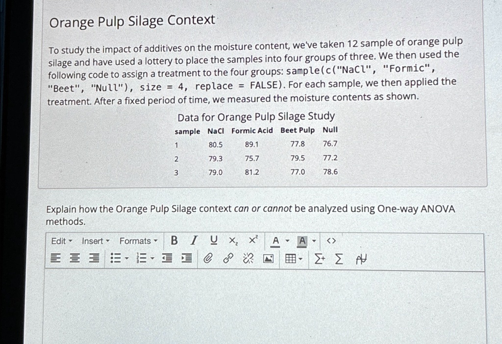 Orange Pulp Silage Context
To study the impact of additives on the moisture content, we've taken 12 sample of orange pulp
silage and have used a lottery to place the samples into four groups of three. We then used the
following code to assign a treatment to the four groups: sample (c("NaCl", "Formic",
"Beet", "Null"), size = 4, replace = FALSE). For each sample, we then applied the
treatment. After a fixed period of time, we measured the moisture contents as shown.
Data for Orange Pulp Silage Study
sample NaCl Formic Acid Beet Pulp Null
1	80.5	89.1	77.8	76.7
2	79.3	75.7	79.5	77.2
3	79.0	81.2	77.0	78.6
Explain how the Orange Pulp Silage context can or cannot be analyzed using One-way ANOVA
methods.