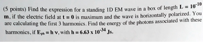 (5 points) Find the expression for a standing 1D EM wave in a box of length L = 10^-10 m, if the electric field at t = 0 is maximum and the wave is horizontally polarized. You are calculating the first 3 harmonics. Find the energy of the photons associated with these harmonics, if Eph = hν, with h = 6.63 × 10^-34 Js.